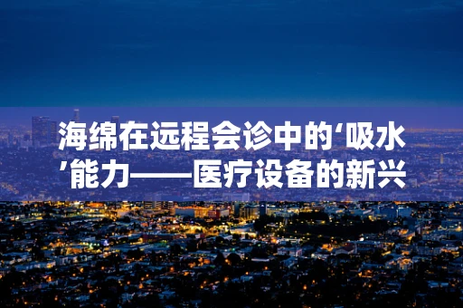 海绵在远程会诊中的‘吸水’能力——医疗设备的新兴应用？