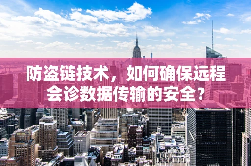 防盗链技术，如何确保远程会诊数据传输的安全？