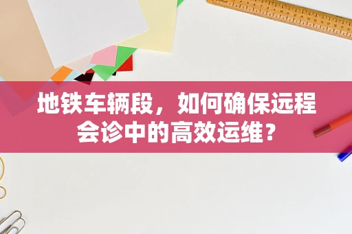 地铁车辆段，如何确保远程会诊中的高效运维？