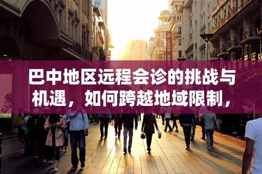 巴中地区远程会诊的挑战与机遇，如何跨越地域限制，促进医疗资源均衡？
