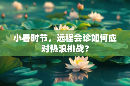 小暑时节，远程会诊如何应对热浪挑战？
