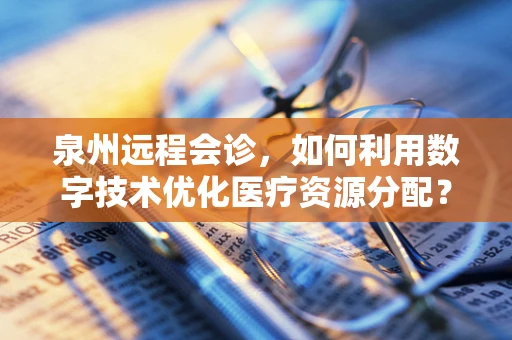 泉州远程会诊，如何利用数字技术优化医疗资源分配？
