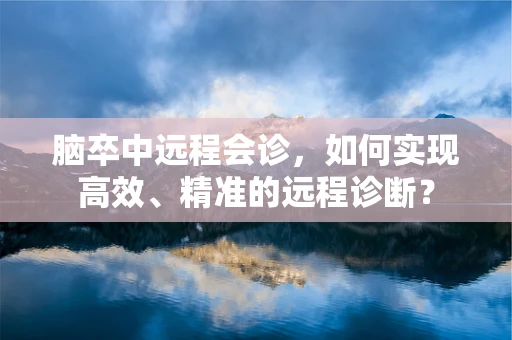 脑卒中远程会诊，如何实现高效、精准的远程诊断？