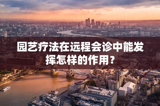 园艺疗法在远程会诊中能发挥怎样的作用？