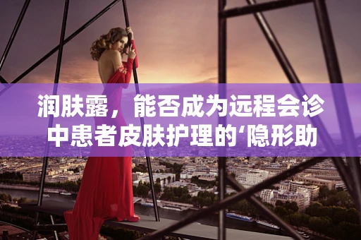 润肤露，能否成为远程会诊中患者皮肤护理的‘隐形助手’？