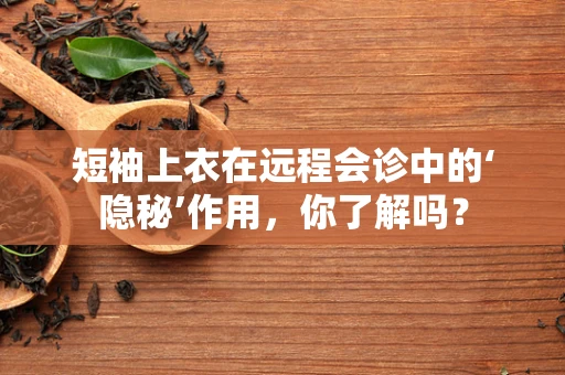 短袖上衣在远程会诊中的‘隐秘’作用，你了解吗？