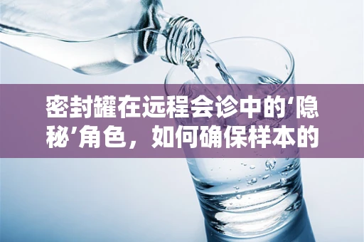 密封罐在远程会诊中的‘隐秘’角色，如何确保样本的绝对安全？