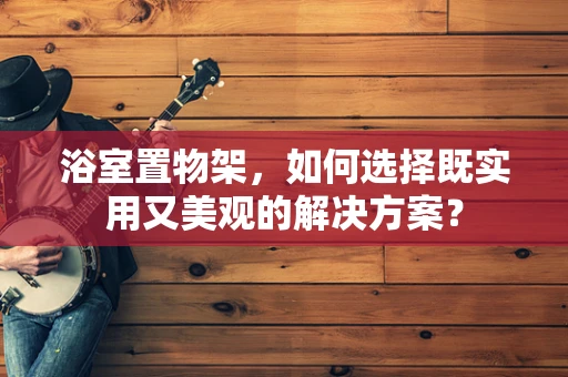 浴室置物架，如何选择既实用又美观的解决方案？