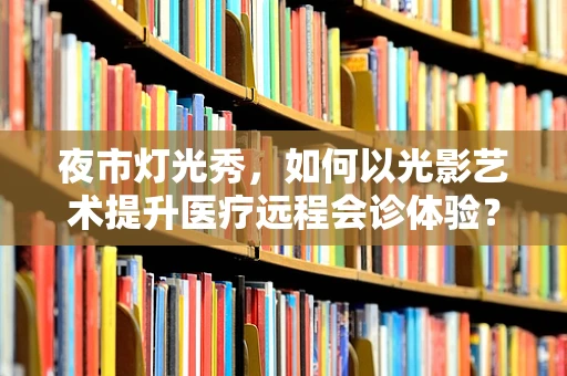 夜市灯光秀，如何以光影艺术提升医疗远程会诊体验？