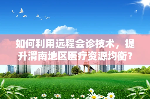 如何利用远程会诊技术，提升渭南地区医疗资源均衡？