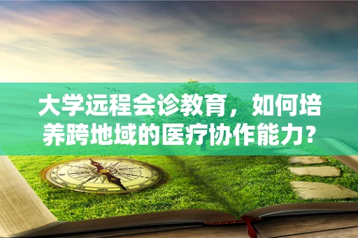 大学远程会诊教育，如何培养跨地域的医疗协作能力？