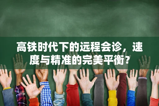 高铁时代下的远程会诊，速度与精准的完美平衡？