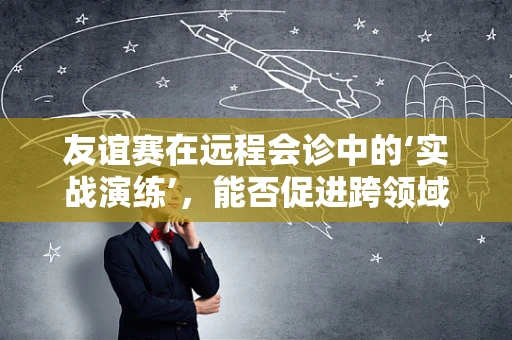 友谊赛在远程会诊中的‘实战演练’，能否促进跨领域合作？