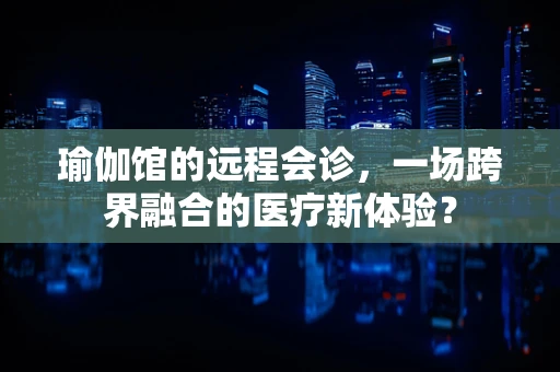 瑜伽馆的远程会诊，一场跨界融合的医疗新体验？
