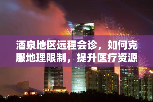 酒泉地区远程会诊，如何克服地理限制，提升医疗资源均衡？