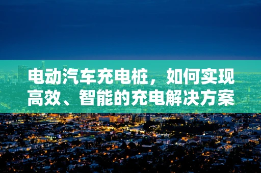 电动汽车充电桩，如何实现高效、智能的充电解决方案？