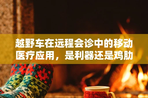 越野车在远程会诊中的移动医疗应用，是利器还是鸡肋？