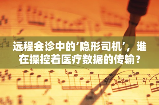 远程会诊中的‘隐形司机’，谁在操控着医疗数据的传输？