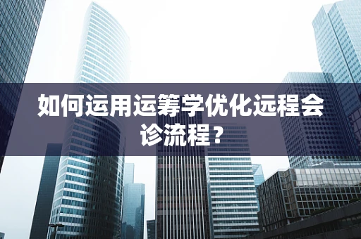 如何运用运筹学优化远程会诊流程？