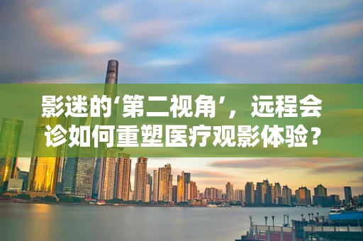 影迷的‘第二视角’，远程会诊如何重塑医疗观影体验？