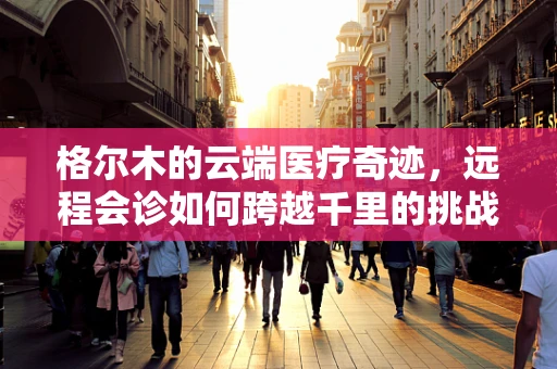 格尔木的云端医疗奇迹，远程会诊如何跨越千里的挑战？