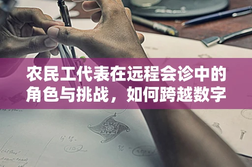 农民工代表在远程会诊中的角色与挑战，如何跨越数字鸿沟？