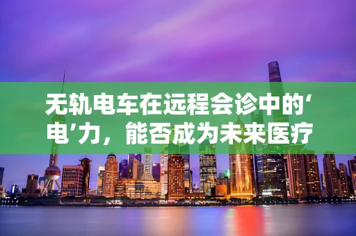 无轨电车在远程会诊中的‘电’力，能否成为未来医疗沟通的新宠？