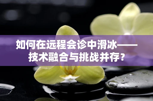 如何在远程会诊中滑冰——技术融合与挑战并存？
