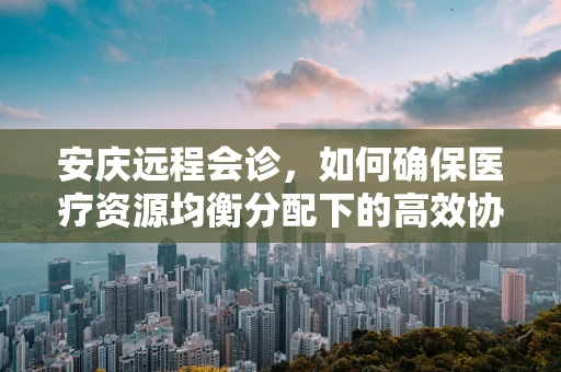 安庆远程会诊，如何确保医疗资源均衡分配下的高效协作？