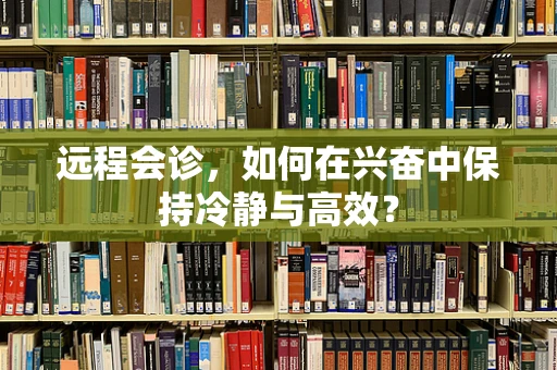 远程会诊，如何在兴奋中保持冷静与高效？