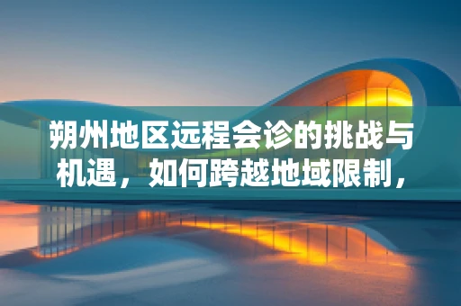 朔州地区远程会诊的挑战与机遇，如何跨越地域限制，促进医疗资源均衡？