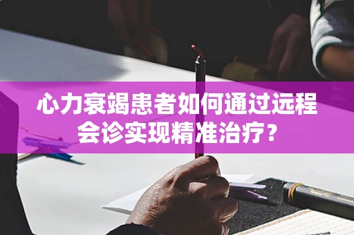 心力衰竭患者如何通过远程会诊实现精准治疗？