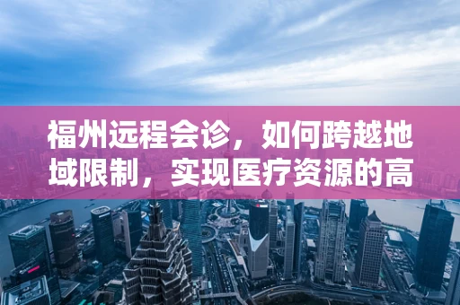 福州远程会诊，如何跨越地域限制，实现医疗资源的高效共享？