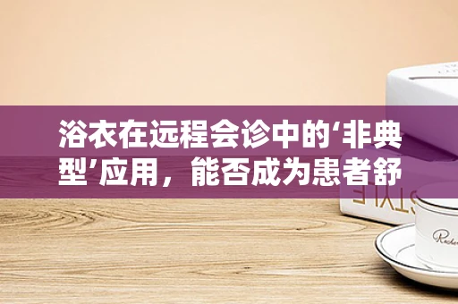 浴衣在远程会诊中的‘非典型’应用，能否成为患者舒适的秘密武器？