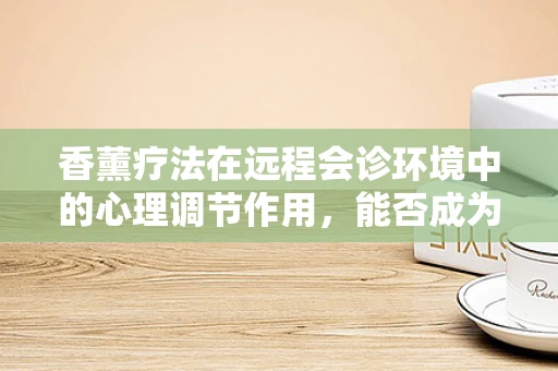 香薰疗法在远程会诊环境中的心理调节作用，能否成为提升患者体验的新利器？