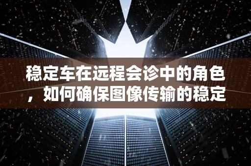 稳定车在远程会诊中的角色，如何确保图像传输的稳定与清晰？