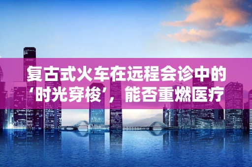 复古式火车在远程会诊中的‘时光穿梭’，能否重燃医疗交流的旧时温暖？