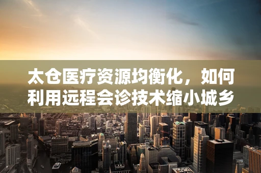 太仓医疗资源均衡化，如何利用远程会诊技术缩小城乡医疗差距？