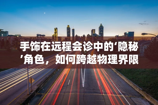 手饰在远程会诊中的‘隐秘’角色，如何跨越物理界限传递细节？