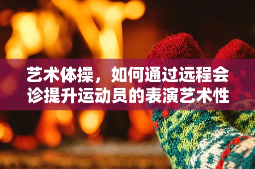 艺术体操，如何通过远程会诊提升运动员的表演艺术性？