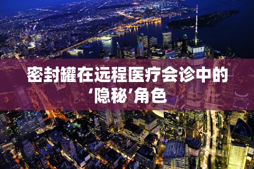 密封罐在远程医疗会诊中的‘隐秘’角色