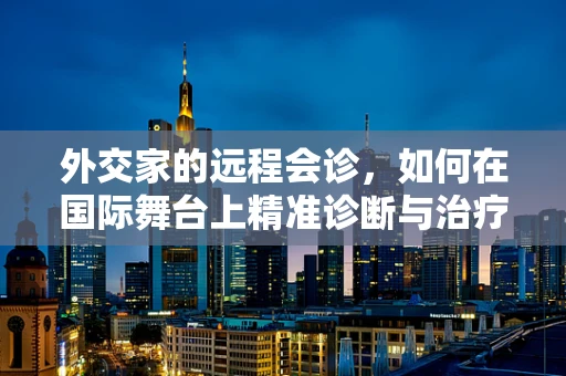 外交家的远程会诊，如何在国际舞台上精准诊断与治疗？