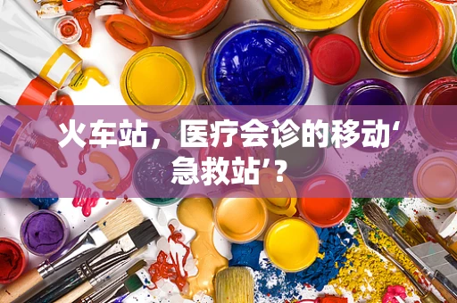 火车站，医疗会诊的移动‘急救站’？