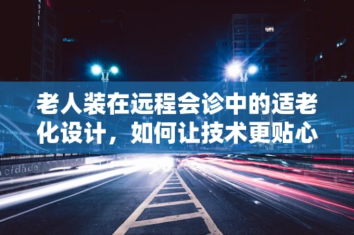老人装在远程会诊中的适老化设计，如何让技术更贴心？