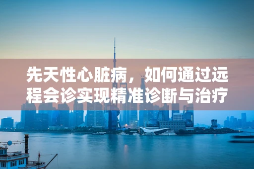 先天性心脏病，如何通过远程会诊实现精准诊断与治疗？