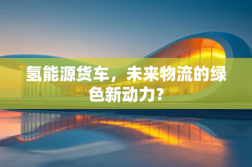 氢能源货车，未来物流的绿色新动力？