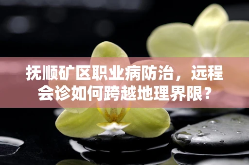 抚顺矿区职业病防治，远程会诊如何跨越地理界限？
