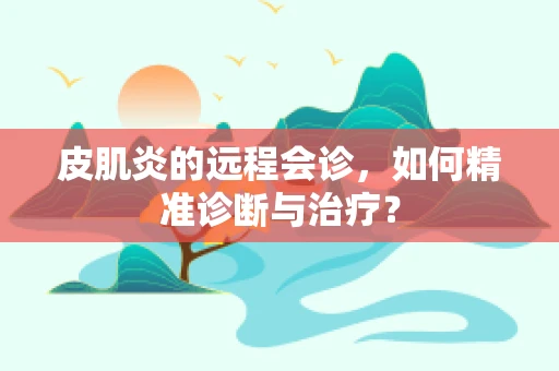 皮肌炎的远程会诊，如何精准诊断与治疗？