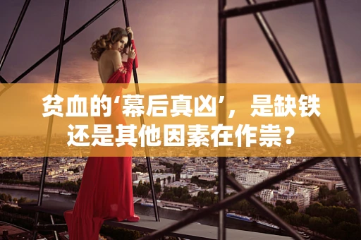 贫血的‘幕后真凶’，是缺铁还是其他因素在作祟？