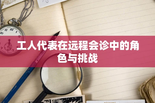 工人代表在远程会诊中的角色与挑战